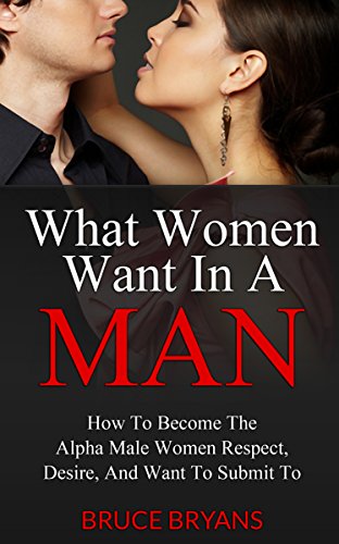 What Women Want In A Man: How to Become the Alpha Male Women Respect, Desire,